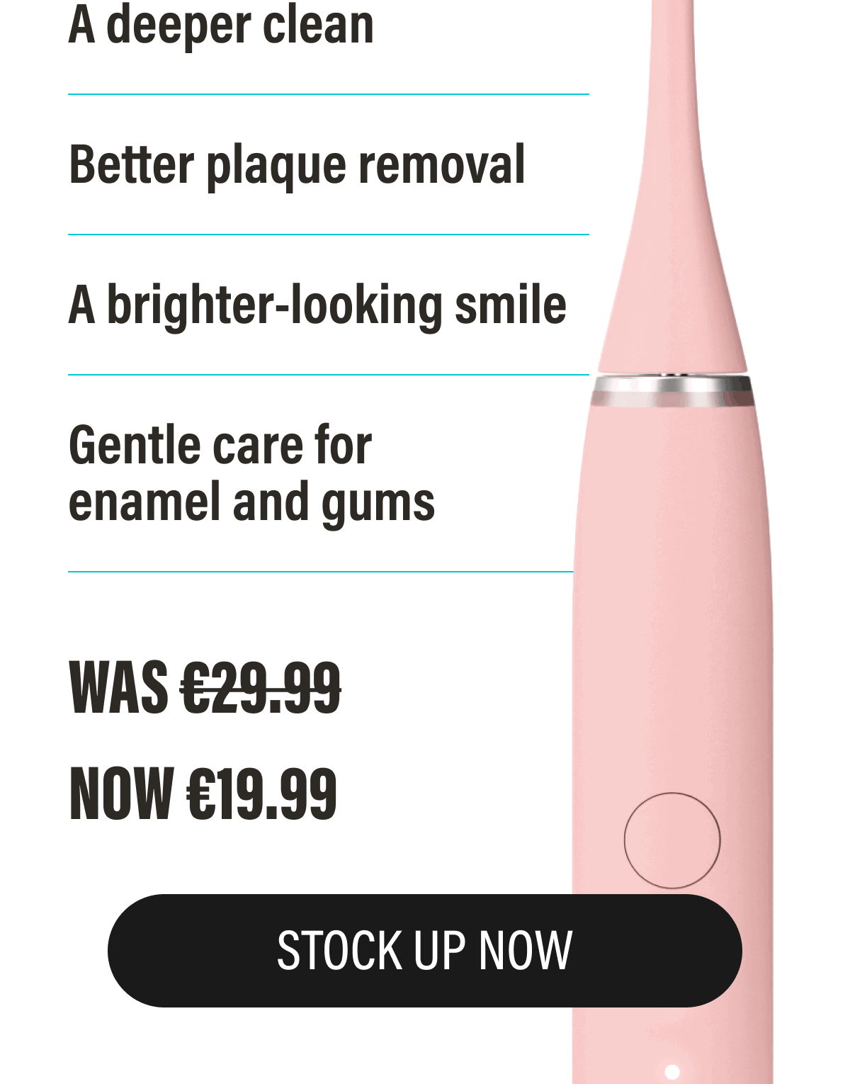 A deeper clean - Better plaque removal - A brighter-looking smile - Gentle care for enamel and gums | STOCK UP NOW
