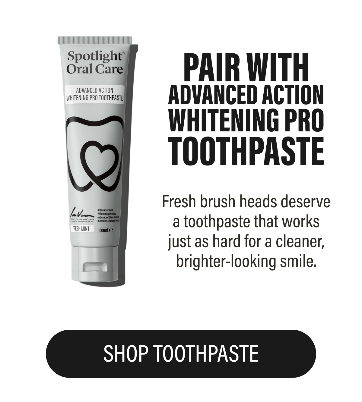 PAIR WITH ADVANCED ACTION WHITENING PRO TOOTHPASTE - Fresh brush heads deserve a toothpaste that works just as hard for a cleaner, brighter-looking smile. | SHOP TOOTHPASTE