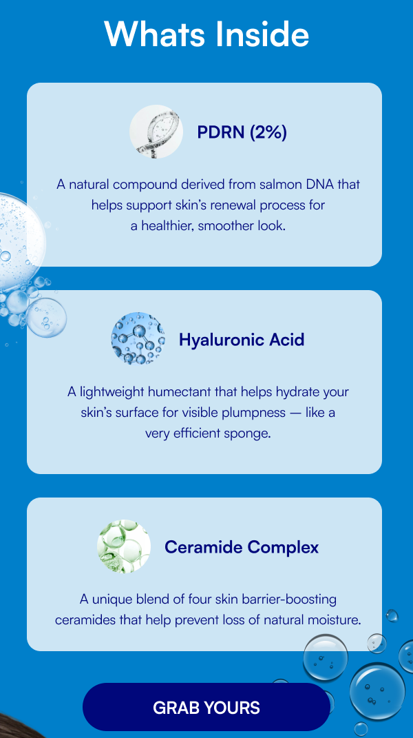 Whats Inside PDRN (2%) A natural compound derived from salmon DNA that helps support skin’s renewal process for a healthier, smoother look. Hyaluronic Acid A lightweight humectant that helps hydrate your skin’s surface for visible plumpness – like a very efficient sponge. Ceramide Complex A unique blend of four skin barrier-boosting ceramides that help prevent loss of natural moisture.