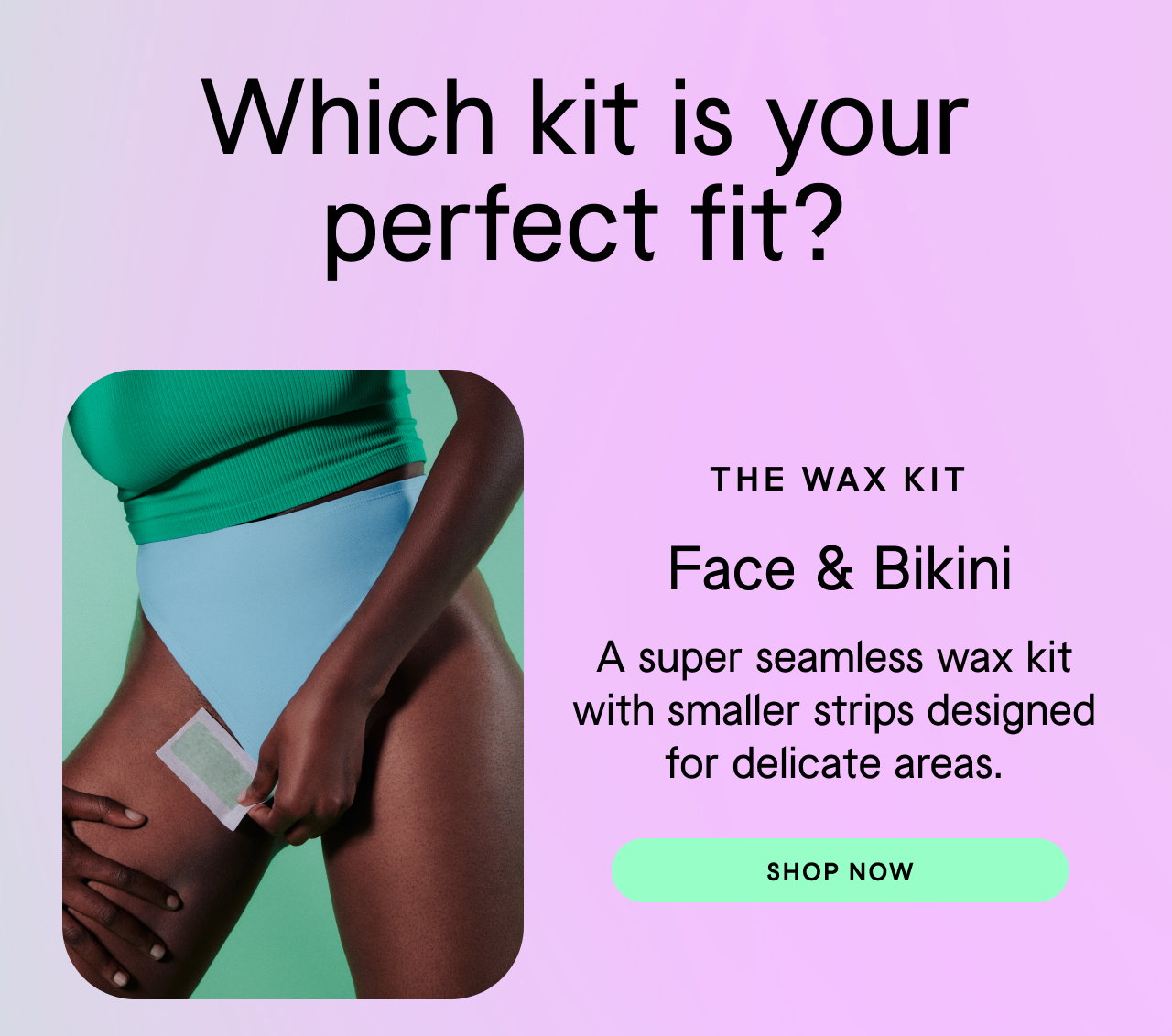 Which kit is the perfect fit? Wax Kit: Face & Bikini