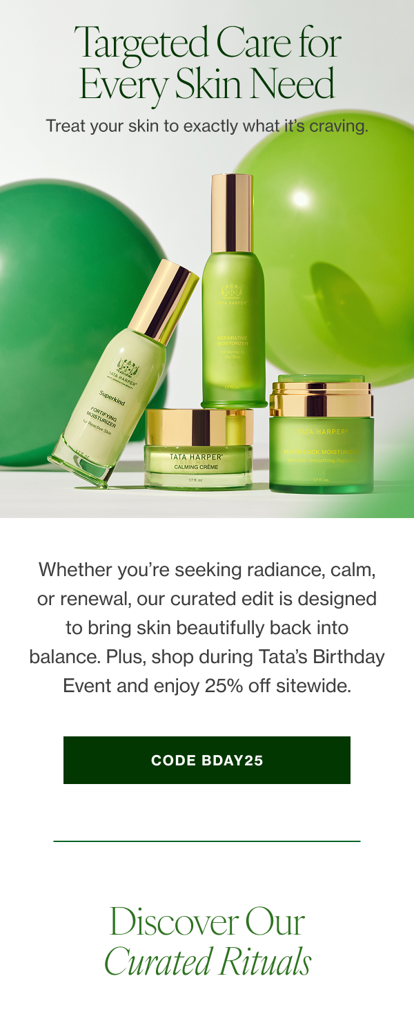 Whether you’re seeking radiance, calm, or renewal, our curated edit is designed to bring skin beautifully back into balance. Plus, shop during Tata’s Birthday Event and enjoy 25% off sitewide. Ends 8/2.** 