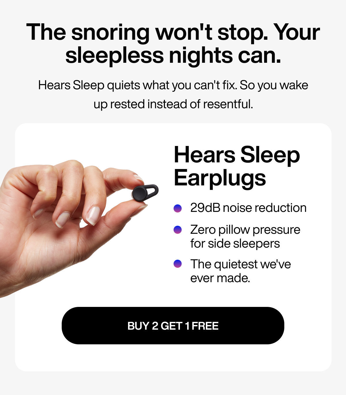 The snoring won't stop. Your sleepless nights can. | Hears Sleep quiets what you can't fix. So you wake up rested instead of resentful. | Hears Sleep Earplugs | 29dB noise reduction | Zero pillow pressure for side sleepers | The quietest we've ever made. | Buy 2 Get 1 Free