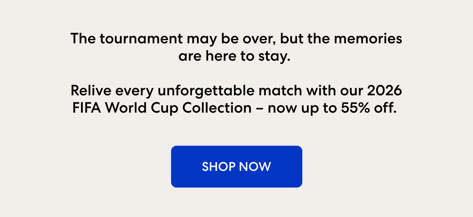 The tournament may be over, but the memories are here to stay. Relive every unforgettable match with our 2026 FIFA World Cup Collection – now up to 55% off. 