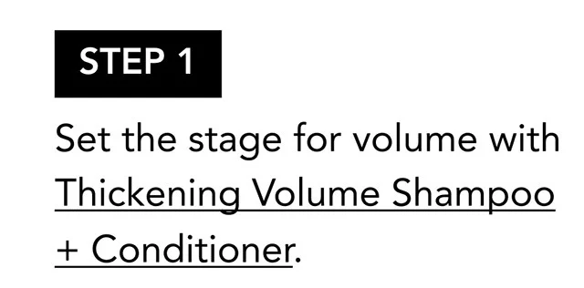 STEP 1 | Set the stage for volume with Thickening Volume Shampoo + Conditioner. STEP 1 | Set the stage for volume with Thickening Volume Shampoo + Conditioner.