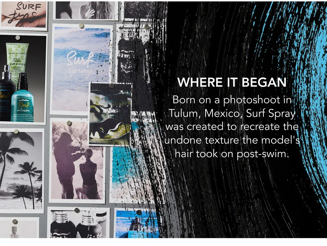 WHERE IT BEGAN | Born on a photoshoot in Tulum, Mexico, Surf Spray was created to recreate the undone texture the model's hair took on post-swim. WHERE IT BEGAN | Born on a photoshoot in Tulum, Mexico, Surf Spray was created to recreate the undone texture the model's hair took on post-swim.