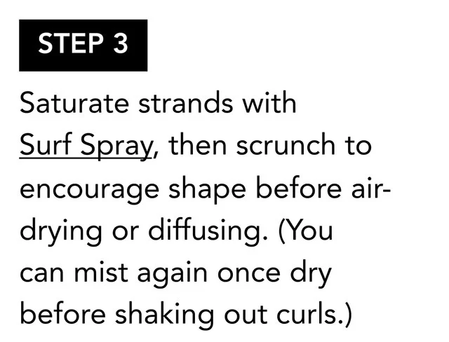 STEP 3 | Saturate strands with Surf Spray, then scrunch to encourage shape before air-drying or diffusing. (You can mist again once dry before shaking out curls.) STEP 3 | Saturate strands with Surf Spray, then scrunch to encourage shape before air-drying or diffusing. (You can mist again once dry before shaking out curls.)
