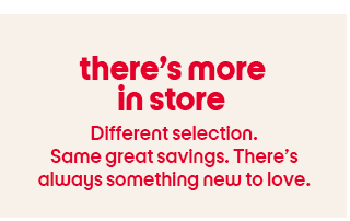 there’s more in store Different selection. Same great savings. There’s always something new to love.