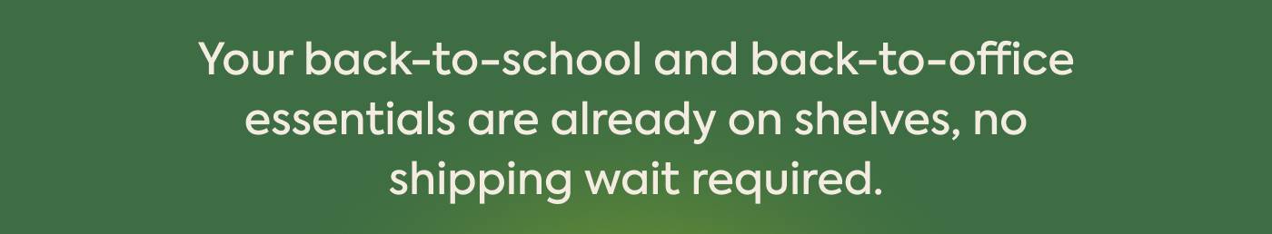 Your back-to-school and back-to-office essentials are already on shelves, no shipping wait required.