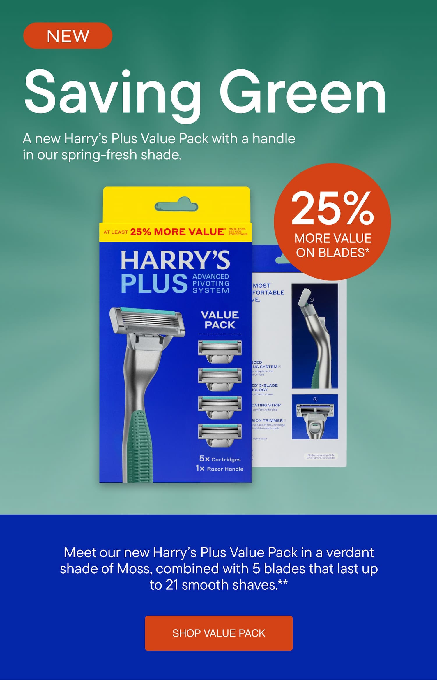 Harry's - Saving Green. A new Harry’s Plus Value Pack with a handle in our spring-fresh shade. Meet our new Harry’s Plus Value Pack in a verdant shade of Moss, combined with 5 blades that last up to 21 smooth shaves. SHOP VALUE PACK