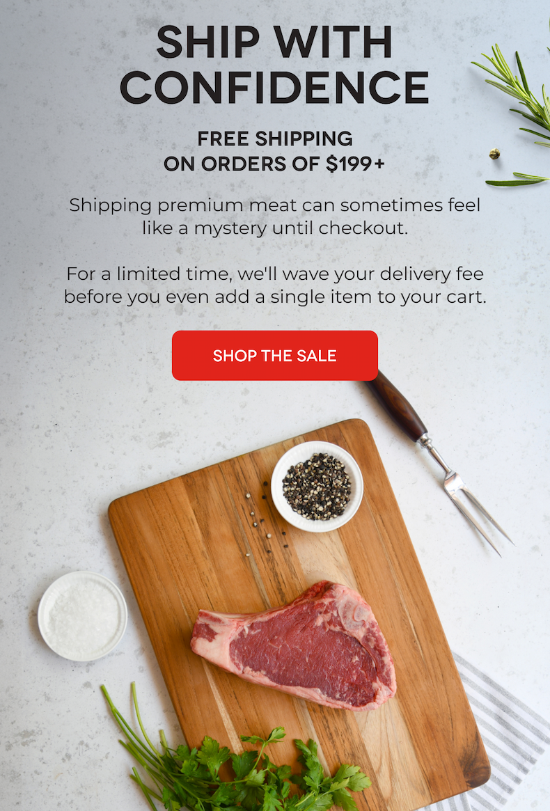 SHIP WITH CONFIDENCE FREE SHIPPING On Orders of $199+ Shipping premium meat can sometimes feel like a mystery until checkout.  For a limited time, we'll wave your delivery fee before you even add a single item to your cart. SHOP THE SALE 