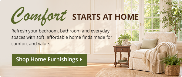 Comfort STARTS AT HOME. Refresh your bedroom, bathroom and everyday spaces with soft, affordable home finds made for comfort and value.