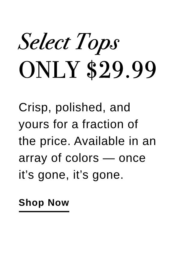 Select Tops ONLY $29.99 Crisp, polished, and yours for a fraction of the price. Available in an array of colors - once it's gone, it's gone. - Shop Now >>