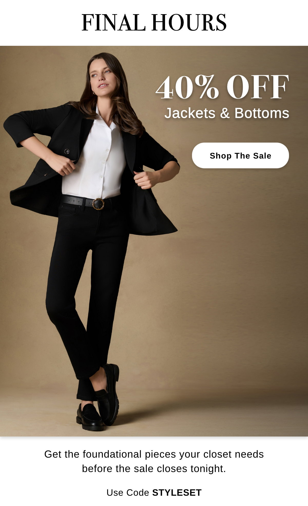 FINAL HOURS 40% OFF Jackets & Bottoms Get the foundational pieces your closet needs before the scale closes tonight. Use Code STYLESET - Shop The Sale >>