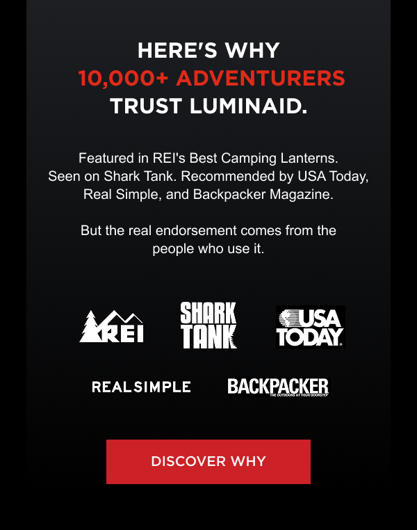 Here's why 10,000+ adventurers trust LuminAID. Featured in REI's Best Camping Lanterns. Seen on Shark Tank. Recommended by USA Today, Real Simple, and Backpacker Magazine. But the real endorsement comes from the people who use it. Featured In:  REI | Shark Tank | USA Today | Real Simple | Backpacker Magazine  [ DISCOVER WHY ]