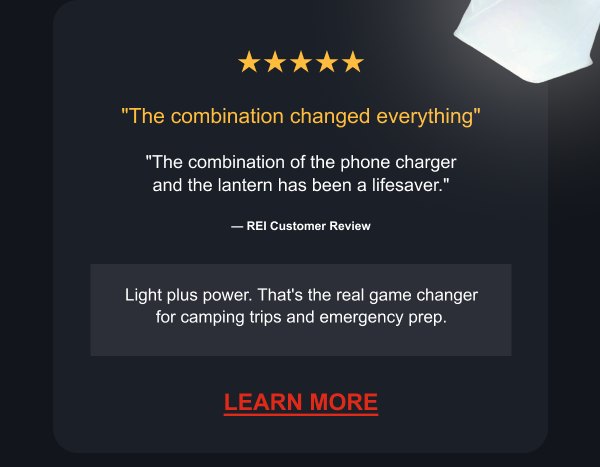 ★★★★★ "The combination changed everything" "The combination of the phone charger and the lantern has been a lifesaver." — REI Customer Review Light plus power. That's the real game changer for camping trips and emergency prep. [ LEARN MORE ]