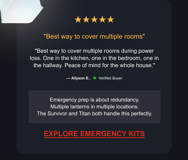 ★★★★★ "Best way to cover multiple rooms" "Best way to cover multiple rooms during power loss. One in the kitchen, one in the bedroom, one in the hallway. Peace of mind for the whole house." — Allyson E., Verified Buyer Emergency prep is about redundancy. Multiple lanterns in multiple locations. The Survivor and Titan both handle this perfectly.  [ EXPLORE EMERGENCY KITS ]
