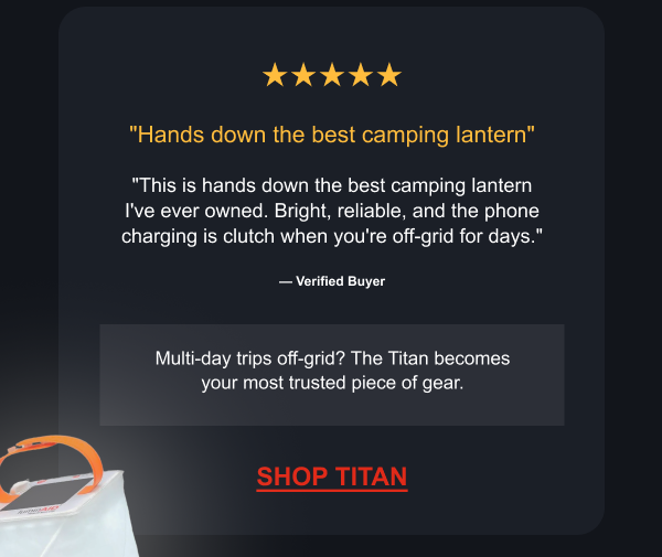★★★★★ "Hands down the best camping lantern" "This is hands down the best camping lantern I've ever owned. Bright, reliable, and the phone charging is clutch when you're off-grid for days." — Verified Buyer Multi-day trips off-grid? The Titan becomes your most trusted piece of gear.  [ SHOP TITAN ]