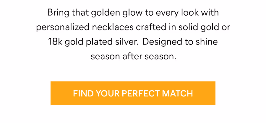 Bring that golden glow to every look with personalized necklaces crafted in solid gold or 18k gold plated silver. Designed to shine season after season. Find Your Perfect Match