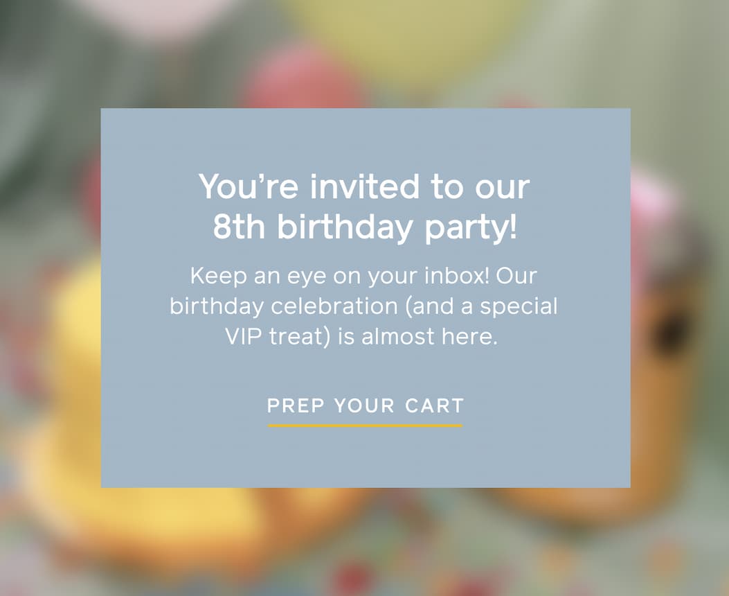 You're invited to our 8th birthday party! Keep an eye on your inbox! Our birthday celebration (and a special VIP treat) is almost here. PREP YOUR CART
