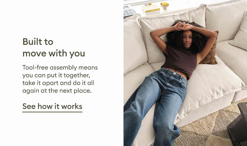 Tamarama Modular Sofa is designed to move with you. Tool-free assembly makes it easy to put together, take apart and reconfigure whenever life takes you somewhere new. See how it works.