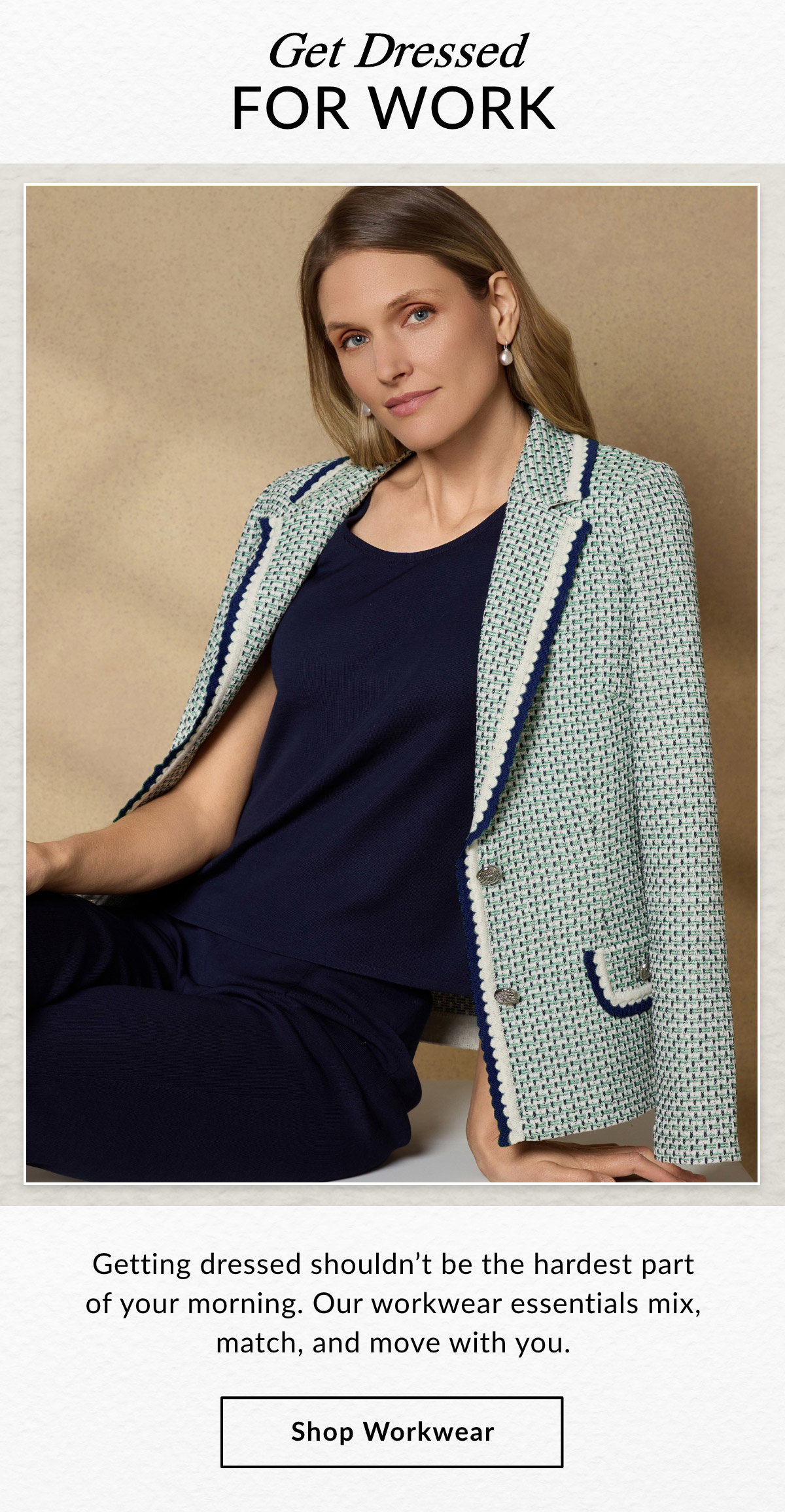 GET DRESSED FOR WORK  - Getting dressed shouldn't be the hardest part of your morning. Our workwear essentials mix, match, and move with you. SHOP WORKWEAR >>