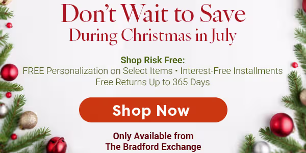 Don't Wait to Save During Christmas in July. Shop Risk Free: Free Personalization on Select Items. Interest-Free Installments. Free Returns Up to 365 Days. SHOP NOW. Only Available from The Bradford Exchange.