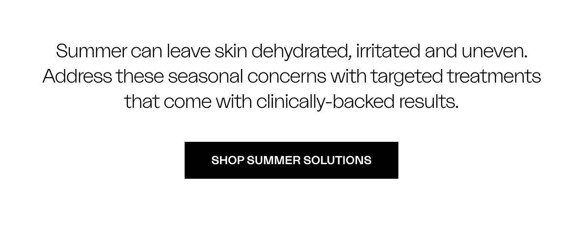 Summer can leave skin dehydrated, irritated and uneven. Address these seasonal concerns with targeted treatments that come with clinically-backed results. SHOP SUMMER SOLUTIONS