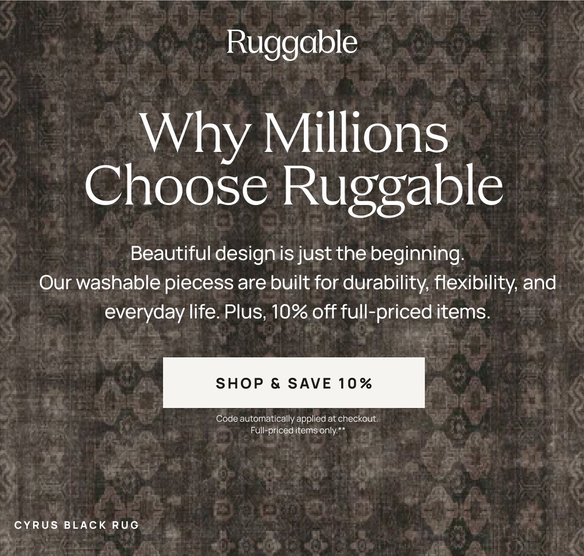 Ruggable  Why Millions Choose Ruggable Beautiful design is just the beginning. Our washable pieces are built for durability, flexibility, and everyday life. [[SHOP & SAVE 10%]] Code automatically applied at checkout.**