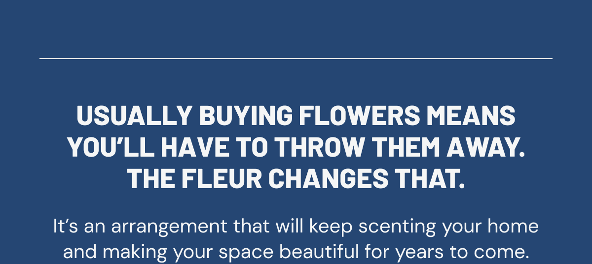 Usually buying flowers means you’ll have to throw them away. The Fleur changes that. It’s an arrangement that will keep scenting your home and making your space beautiful for years to come.