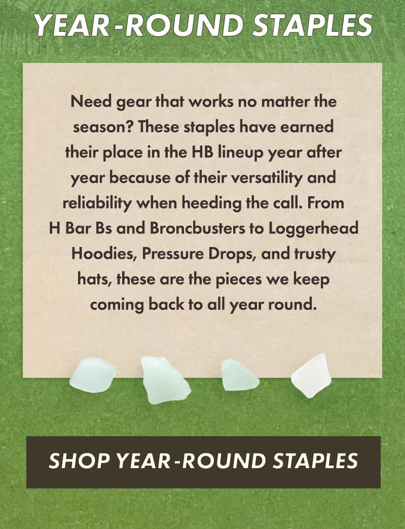 Need gear that works no matter the season? These staples have earned their place in the HB lineup year after year because of their versatility and reliability when heeding the call. From H Bar Bs and Broncbusters to Loggerhead Hoodies, Pressure Drops, and trusty hats, these are the pieces we keep coming back to all year round.
