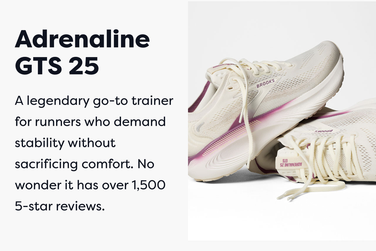 Adrenaline GTS 25 | A legendary go-to trainer for runners who demand stability without sacrificing comfort. No wonder it has over 1,500 5-star reviews.