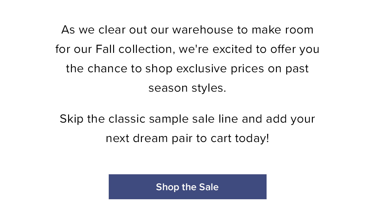 As we clear out our warehouse to make room for our Fall Collection, we're excited to offer you the chance to shop exclusive prices on past season styles. Skip the classic sample sale line and add your next dream pair to cart today!