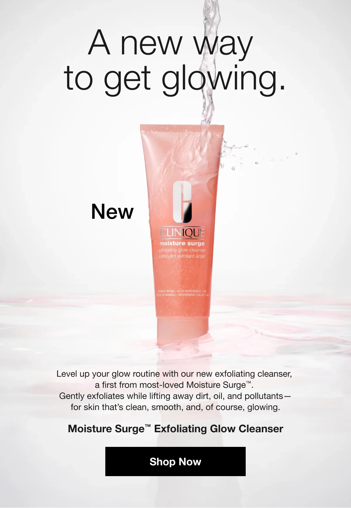 A new way to get glowing. | New | Level up your glow routine with our new exfoliating cleanser, a first from most-loved Moisture Surge™. Gently exfoliates while lifting away dirt, oil, and pollutants—for skin that’s clean, smooth, and, of course, glowing. | Moisture Surge™ Exfoliating Glow Cleanser | Shop Now
