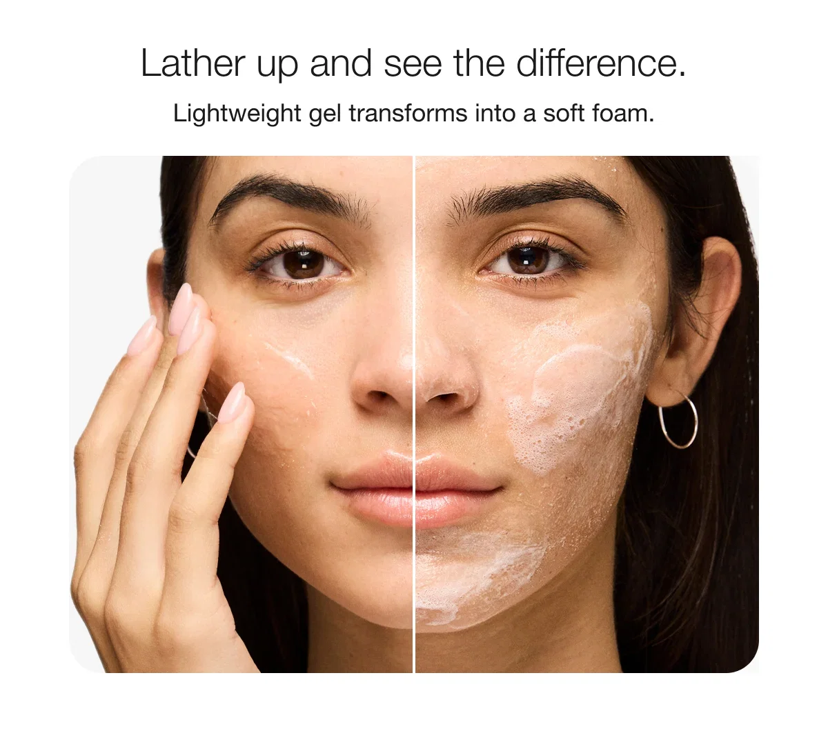 Lather up and see the difference. | Lightweight gel transforms into a soft foam.