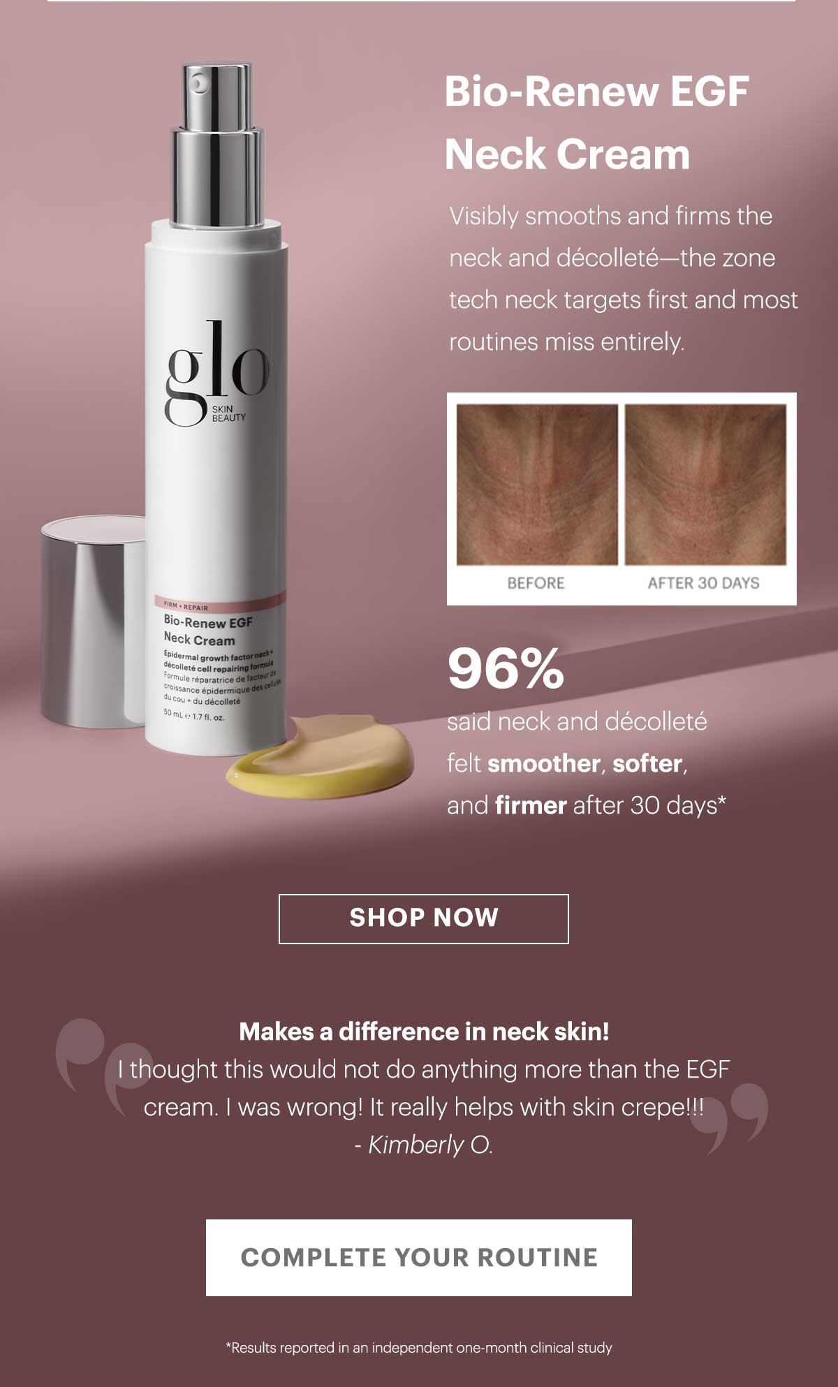 Bio-Renew EGF Neck Cream Visibly smooths and firms the neck and décolleté—the zone tech neck targets first and most routines miss entirely.  96% said neck and décolleté felt smoother, softer, and firmer after 30 days*