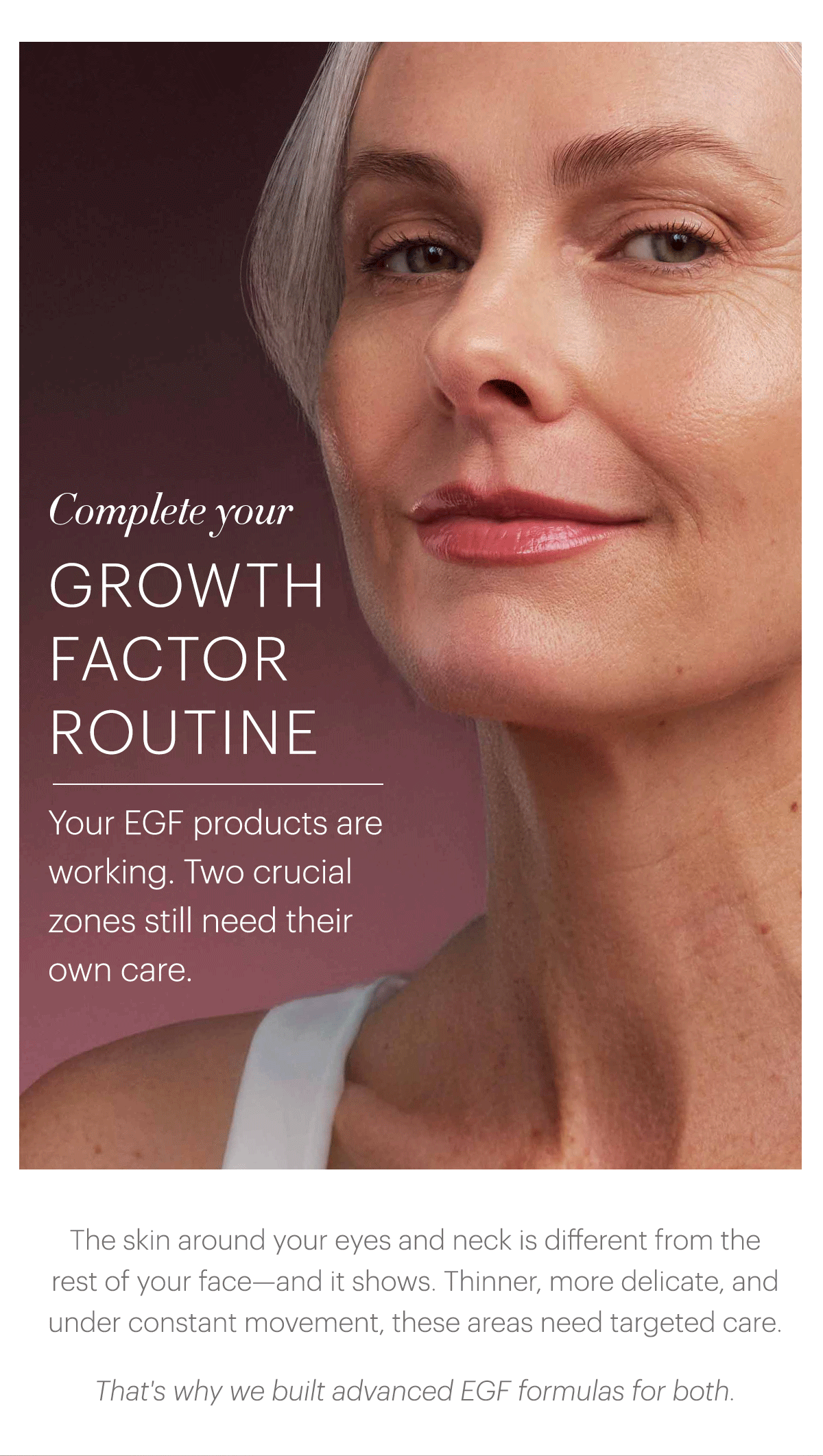 Complete your Growth Factor Routine. Your EGF products are working. Two crucial zones still need their own care. The skin around your eyes and neck is different from the rest of your face—and it shows. Thinner, more delicate, and under constant movement, these areas need targeted care.  That's why we built advanced EGF formulas for both.