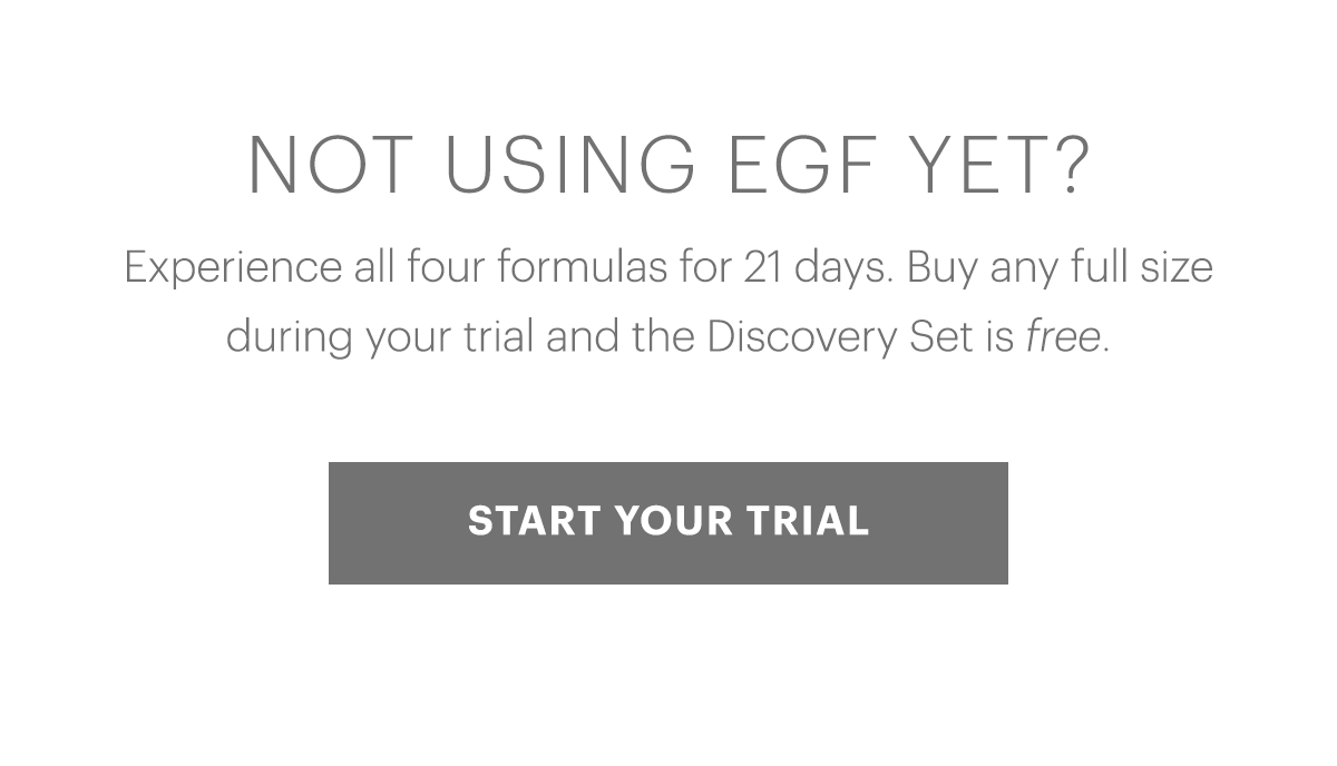 Not using EGF yet? Experience all four formulas for 21 days. Buy any full size during your trial and the Discovery Set is free.