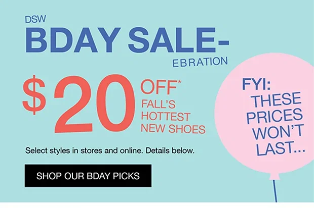 DSW BDAY SALE-EBRATION | $20 OFF* FALL'S HOTTEST NEW SHOES | Select styles in stores and online. Details below. | SHOP OUR BDAY PICKS