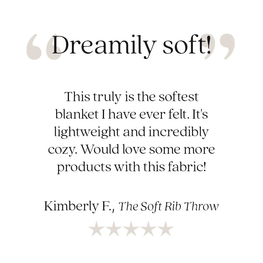 Customer review: "Dreamily soft!" "This truly is the softest blanket I have ever felt. It's lightweight and incredibly cozy. Would love some more products with this fabric!" — Kimberly F., The Soft Rib Throw. Five-star customer review.
