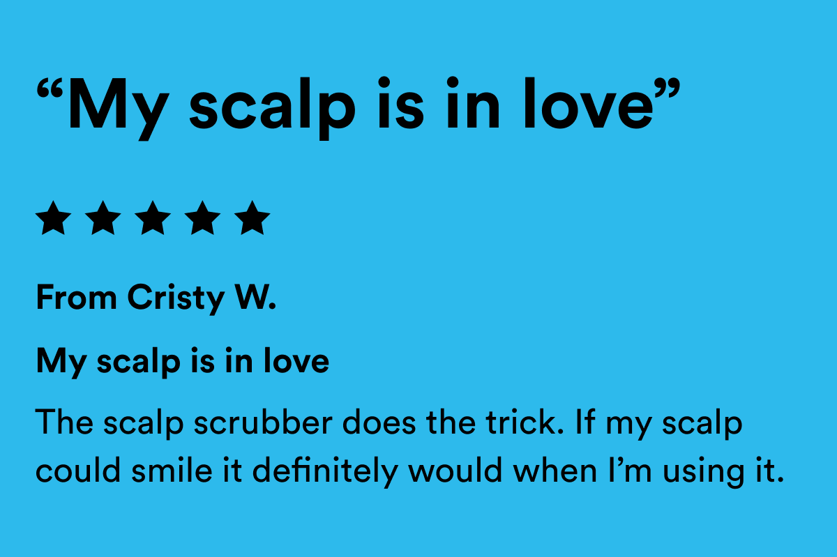 A 5 star review for the Scalp Scrubber that reads, "My scalp is in love. The scalp scrubber does the trick. If my scalp could smile it definitely would when I’m using it."