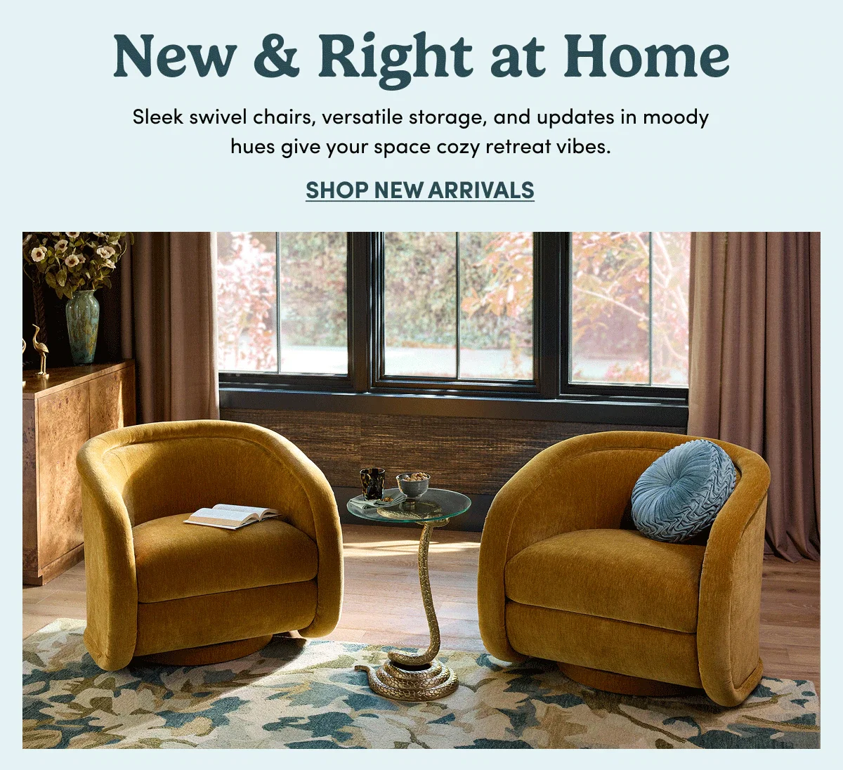 New & Right at Home Sleek swivel chairs, versatile storage, and updates in moody hues give your space cozy retreat vibes. SHOP NEW ARRIVALS