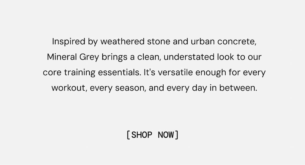 Inspired by weathered stone and urban concrete, Mineral Grey brings a clean, understated look to our core training essentials. It's versatile enough for every workout, every season, and every day in between. Shop Now