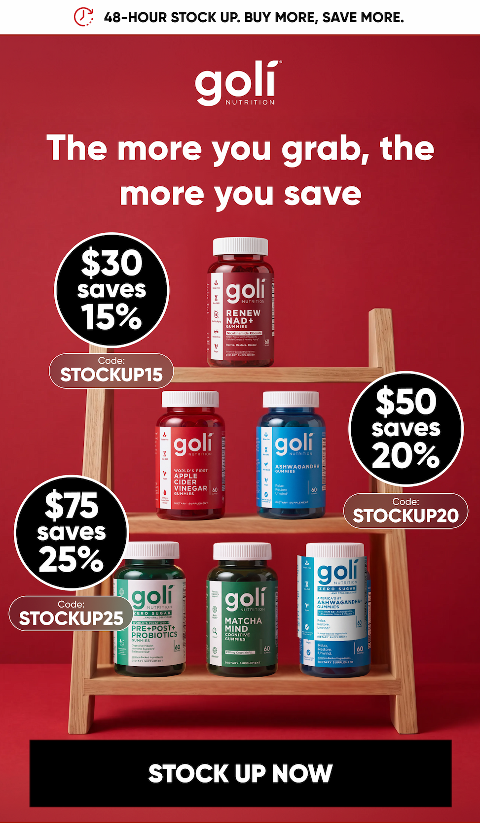 48-HOUR STOCK UP. BUY MORE, SAVE MORE. The more you grab, the more you save.  $30 saves 15%. $50 saves 20%. $75 saves 25%. Code: STOCKUP15, Code: STOCKUP20,  Code: STOCKUP25.   STOCK UP NOW