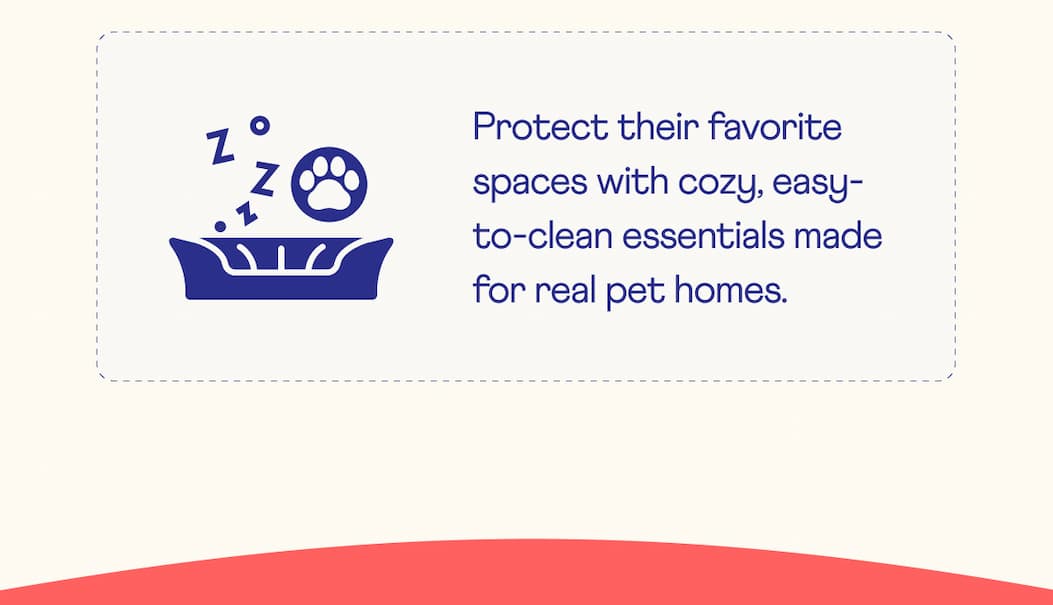 Protect their favorite spaces with cozy, easy-to-clean essentials made for real pet homes.