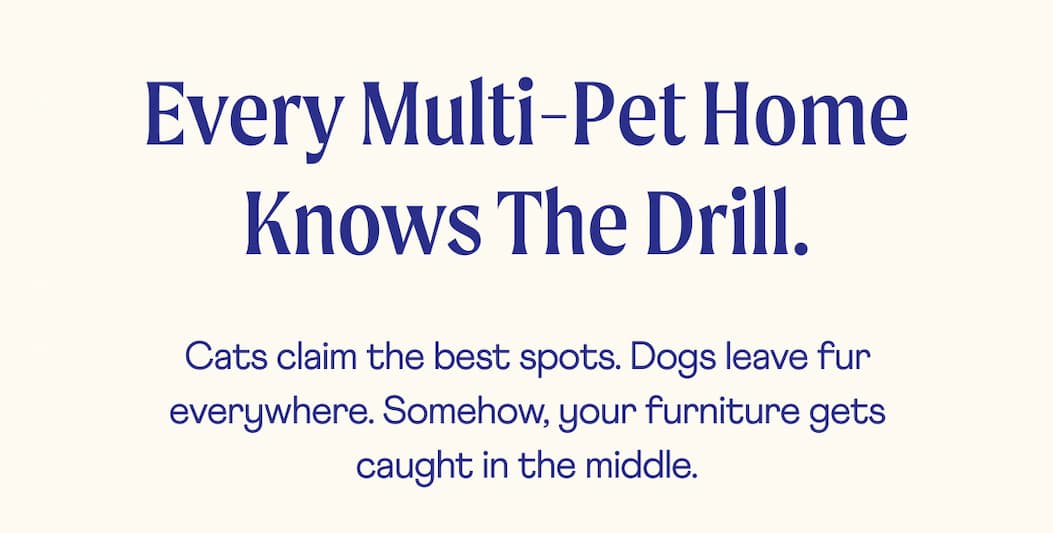 Every multi-pet home knows the drill.  | Cats claim the best spots. Dogs leave fur everywhere. Somehow, your furniture gets caught in the middle.