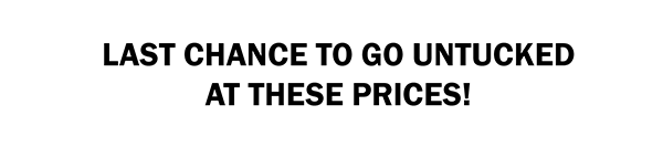 LAST CHANCE TO GO UNTUCKED AT THESE PRICES!