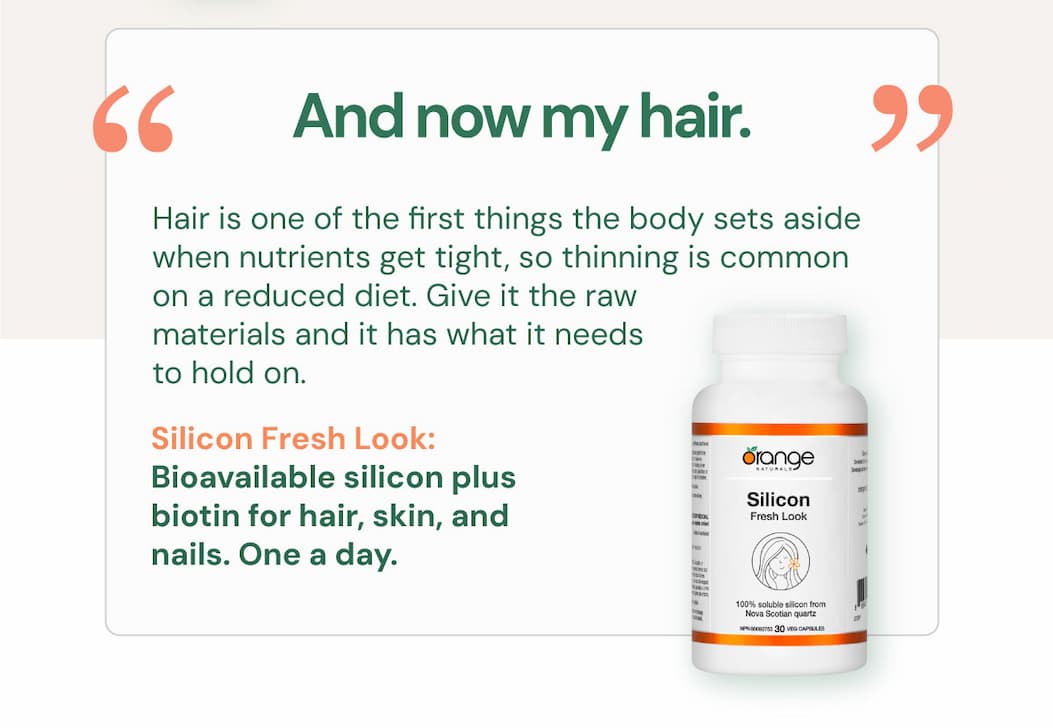 "And now my hair." Hair is one of the first things the body sets aside when nutrients get tight, so thinning is common on a reduced diet. Give it the raw materials and it has what it needs to hold on. Silicon Fresh Look. Bioavailable silicon plus biotin for hair, skin, and nails. One a day.