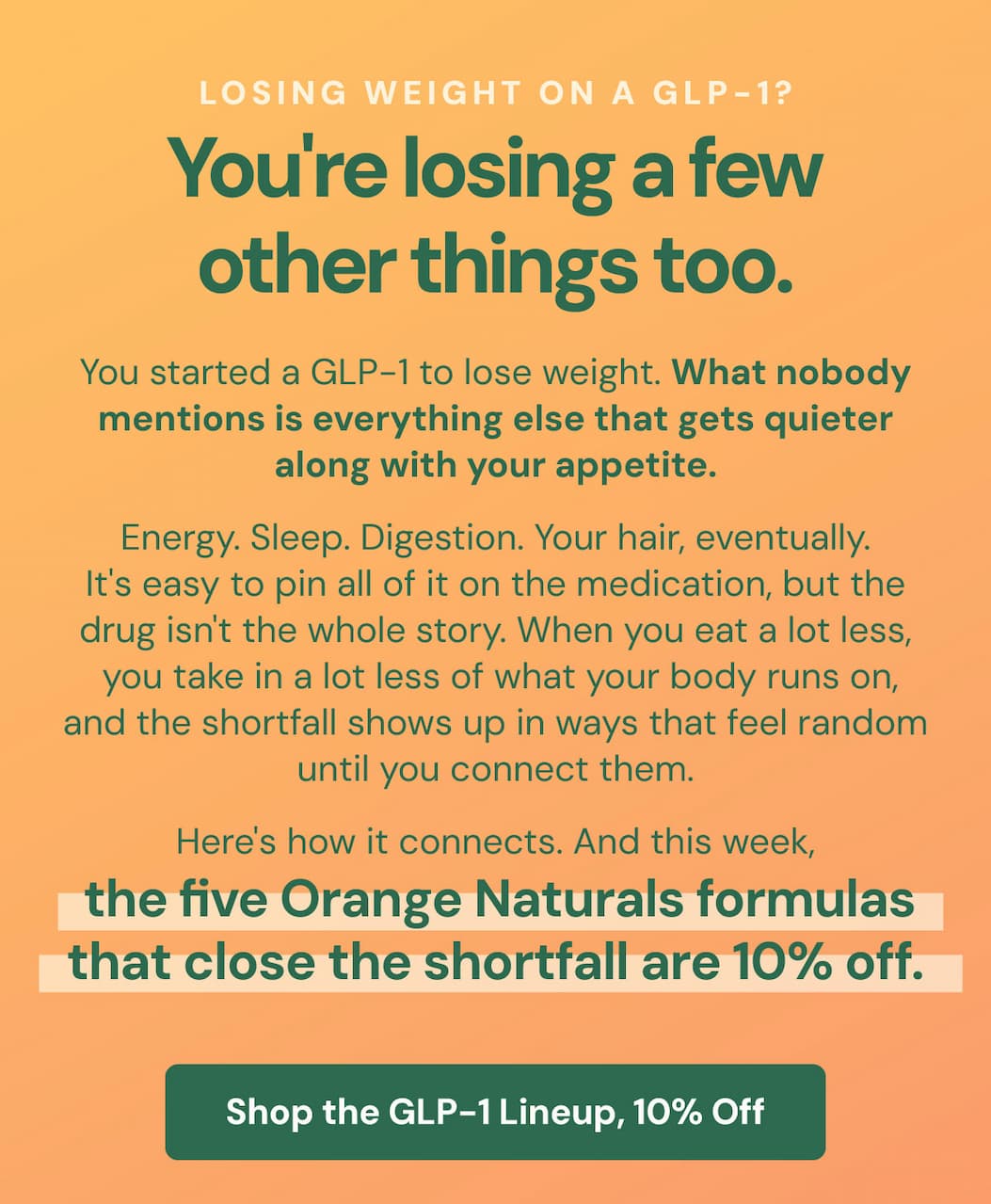 Losing weight on a GLP-1? You're losing a few other things too. You started a GLP-1 to lose weight. What nobody mentions is everything else that gets quieter along with your appetite. Energy. Sleep. Digestion. Your hair, eventually. It's easy to pin all of it on the medication, but the drug isn't the whole story. When you eat a lot less, you take in a lot less of what your body runs on, and the shortfall shows up in ways that feel random until you connect them. Here's how it connects. And this week, the five Orange Naturals formulas that close the shortfall are 10% off.