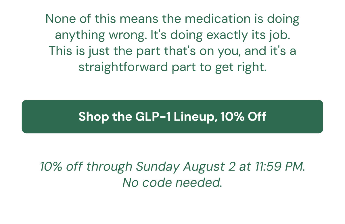None of this means the medication is doing anything wrong. It's doing exactly its job. This is just the part that's on you, and it's a straightforward part to get right. Shop the GLP-1 Lineup, 10% Off | 10% off through Sunday August 2 at 11:59 PM. No code needed.