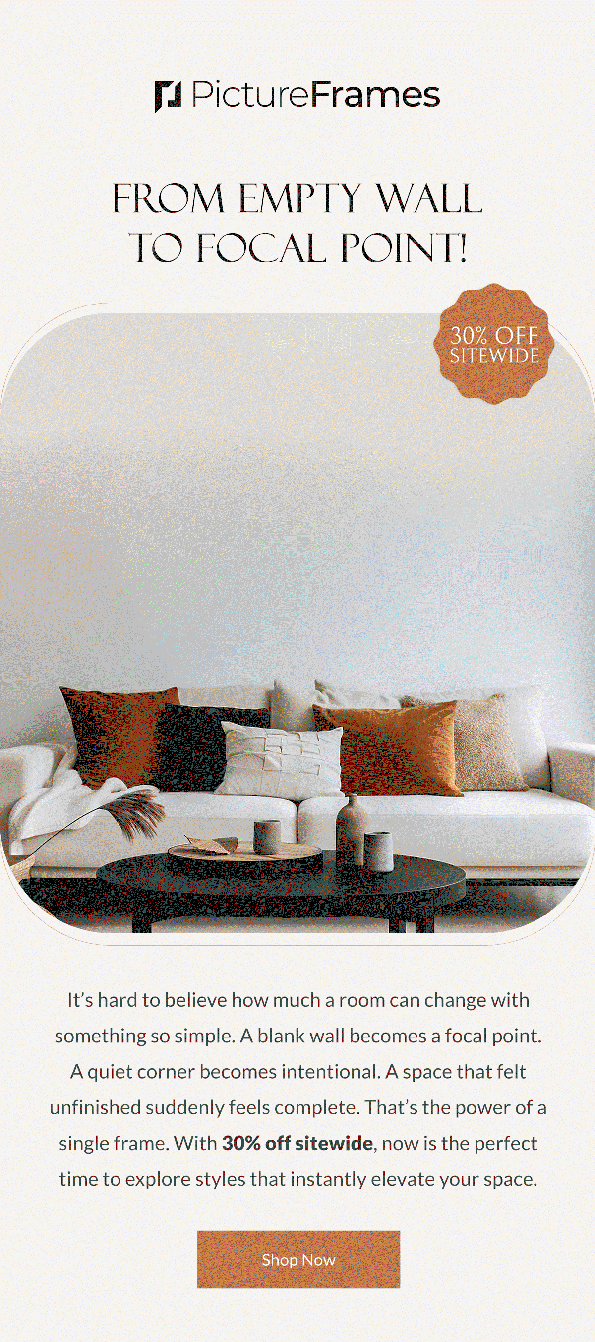 From Empty Wall to Focal Point! It’s hard to believe how much a room can change with something so simple. A blank wall becomes a focal point. A quiet corner becomes intentional. A space that felt unfinished suddenly feels complete. That’s the power of a single frame. With 30% off sitewide, now is the perfect time to explore styles that instantly elevate your space. Shop Now.